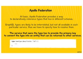 Apollo Federation
At basic, Apollo Federation provides a way
to declaratively reference types that live in different schemas.
GraphQL types are likely to be interrelated, but not all available in each
particular service, thus we have to specify how to resolve them.
type SomeType @key(fields: "id") {
...
}
The service that owns the type has to provide the primary key
to convert the type into an entity that can be returned to other services.
 