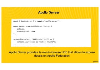 Apollo Server
const { ApolloServer } = require("apollo-server");
const server = new ApolloServer(config: {
gateway,
subscriptions: True
});
server.listen(opts: 3000).then(({url}) => {
console.log("server is ready at ${url}");
});
Apollo Server provides its own in-browser IDE that allows to expose
details on Apollo Federation
 