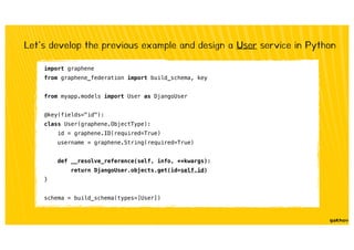 import graphene
from graphene_federation import build_schema, key
from myapp.models import User as DjangoUser
@key(fields="id"):
class User(graphene.ObjectType):
id = graphene.ID(required=True)
username = graphene.String(required=True)
def __resolve_reference(self, info, **kwargs):
return DjangoUser.objects.get(id=self.id)
}
schema = build_schema(types=[User])
Let’s develop the previous example and design a User service in Python
 