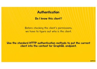 Authentication
Do I know this client?
Before checking the client’s permissions,
we have to figure out who is the client.
Use the standard HTTP authentication methods to put the current
client into the context for GraphQL endpoint.
 