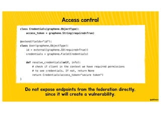 Access control
class Credentials(graphene.ObjectType):
access_token = graphene.String(required=True)
@extend(fields="id"):
class User(graphene.ObjectType):
id = external(graphene.ID(required=True))
credentials = graphene.Field(Credentials)
def resolve_credentials(self, info):
# check if client in the context we have required permissions
# to see credentials. If not, return None
return Credentials(access_token="secure token")
}
Do not expose endpoints from the federation directly,
since it will create a vulnerability.
 
