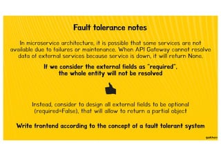 Fault tolerance notes
In microservice architecture, it is possible that some services are not
available due to failures or maintenance. When API Gateway cannot resolve
data of external services because service is down, it will return None.
If we consider the external fields as "required",
the whole entity will not be resolved
Instead, consider to design all external fields to be optional
(required=False), that will allow to return a partial object
Write frontend according to the concept of a fault tolerant system
 