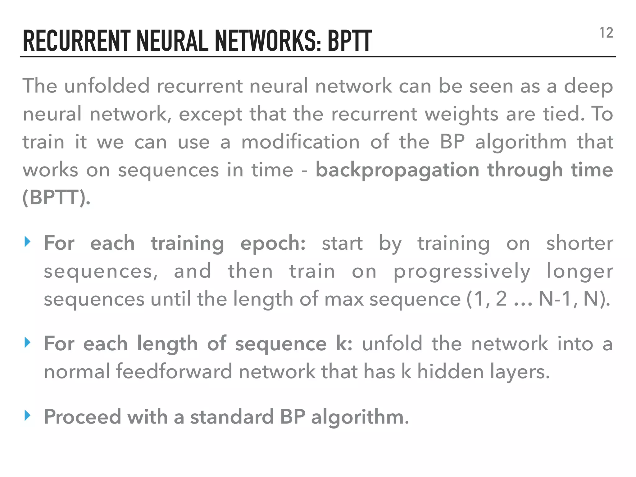 RECURRENT NEURAL NETWORKS: BPTT
The unfolded recurrent neural network can be seen as a deep
neural network, except that the recurrent weights are tied. To
train it we can use a modiﬁcation of the BP algorithm that
works on sequences in time - backpropagation through time
(BPTT).
‣ For each training epoch: start by training on shorter
sequences, and then train on progressively longer
sequences until the length of max sequence (1, 2 … N-1, N).
‣ For each length of sequence k: unfold the network into a
normal feedforward network that has k hidden layers.
‣ Proceed with a standard BP algorithm.
12
 