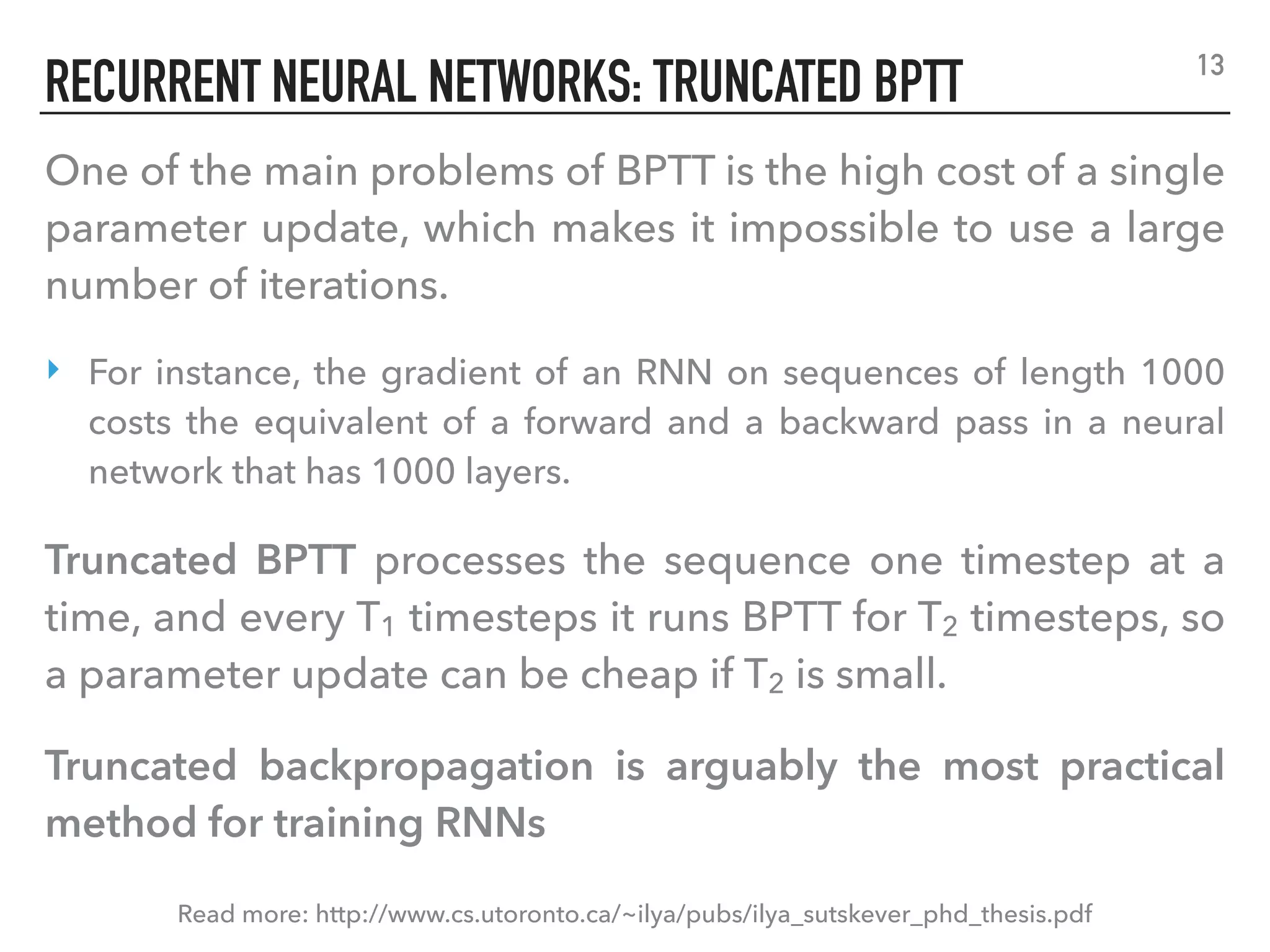 RECURRENT NEURAL NETWORKS: TRUNCATED BPTT 13
Read more: http://www.cs.utoronto.ca/~ilya/pubs/ilya_sutskever_phd_thesis.pdf
One of the main problems of BPTT is the high cost of a single
parameter update, which makes it impossible to use a large
number of iterations.
‣ For instance, the gradient of an RNN on sequences of length 1000
costs the equivalent of a forward and a backward pass in a neural
network that has 1000 layers.
Truncated BPTT processes the sequence one timestep at a
time, and every T1 timesteps it runs BPTT for T2 timesteps, so
a parameter update can be cheap if T2 is small.
Truncated backpropagation is arguably the most practical
method for training RNNs
 