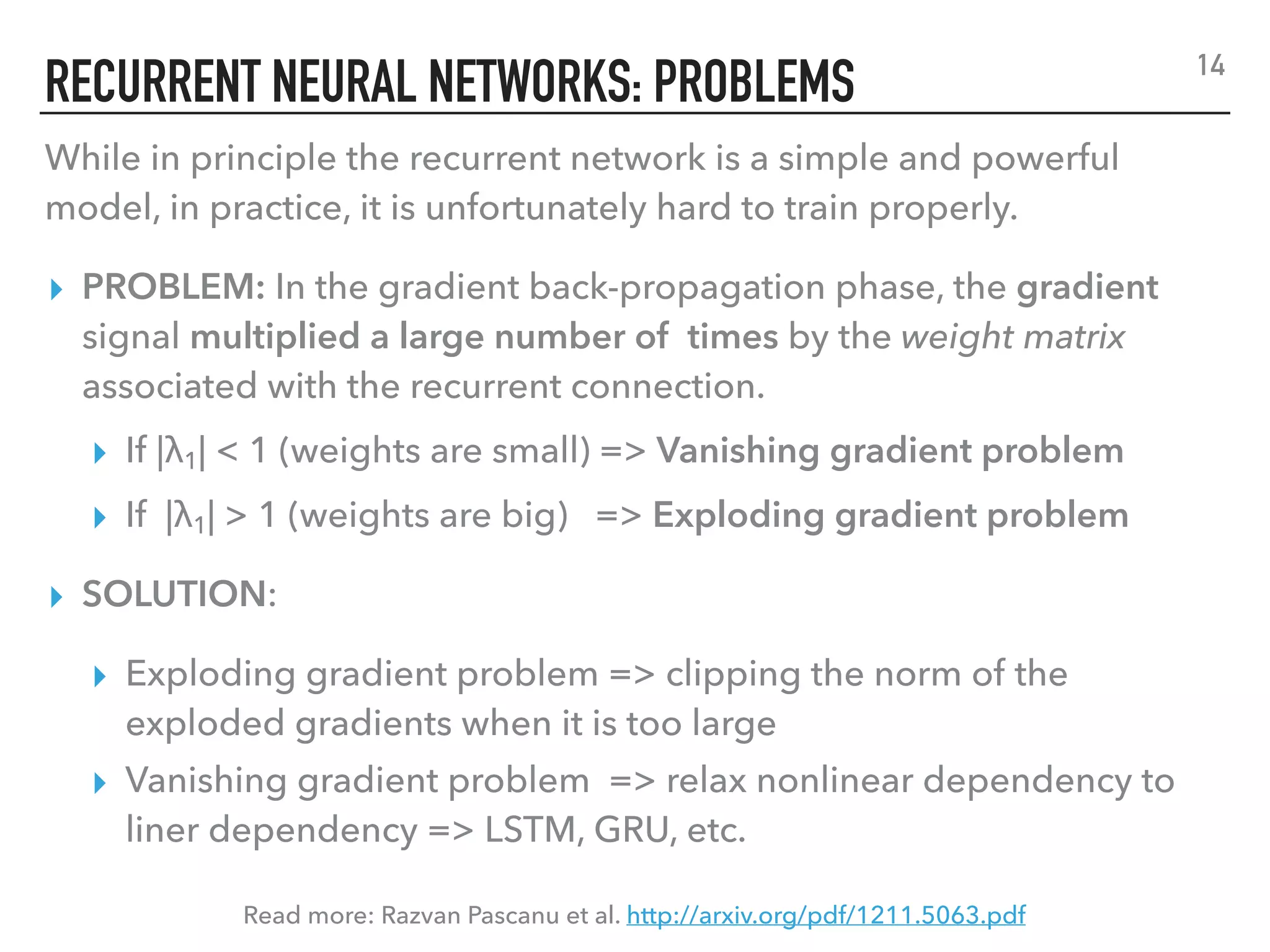 RECURRENT NEURAL NETWORKS: PROBLEMS
While in principle the recurrent network is a simple and powerful
model, in practice, it is unfortunately hard to train properly.
▸ PROBLEM: In the gradient back-propagation phase, the gradient
signal multiplied a large number of times by the weight matrix
associated with the recurrent connection.
▸ If |λ1| < 1 (weights are small) => Vanishing gradient problem
▸ If |λ1| > 1 (weights are big) => Exploding gradient problem
▸ SOLUTION:
▸ Exploding gradient problem => clipping the norm of the
exploded gradients when it is too large
▸ Vanishing gradient problem => relax nonlinear dependency to
liner dependency => LSTM, GRU, etc.
Read more: Razvan Pascanu et al. http://arxiv.org/pdf/1211.5063.pdf
14
 