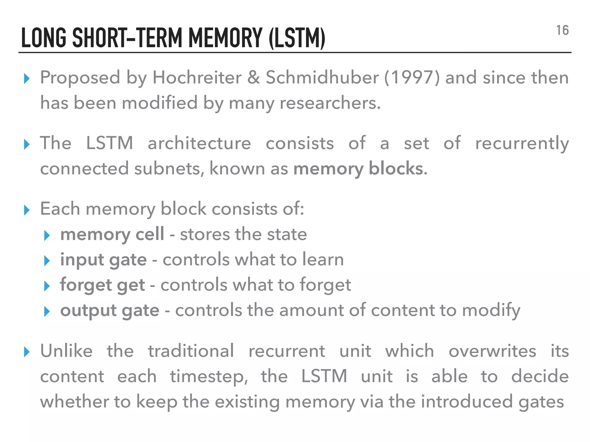 LONG SHORT-TERM MEMORY (LSTM)
▸ Proposed by Hochreiter & Schmidhuber (1997) and since then
has been modiﬁed by many researchers.
▸ The LSTM architecture consists of a set of recurrently
connected subnets, known as memory blocks.
▸ Each memory block consists of:
▸ memory cell - stores the state
▸ input gate - controls what to learn
▸ forget get - controls what to forget
▸ output gate - controls the amount of content to modify
▸ Unlike the traditional recurrent unit which overwrites its
content each timestep, the LSTM unit is able to decide
whether to keep the existing memory via the introduced gates
16
 
