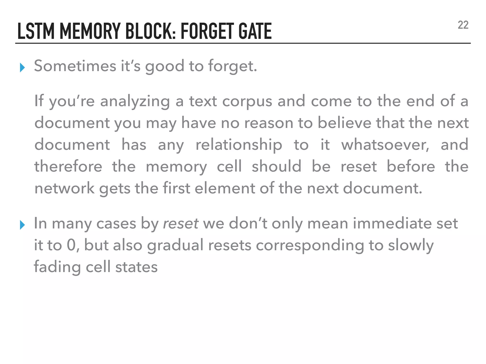 LSTM MEMORY BLOCK: FORGET GATE
▸ Sometimes it’s good to forget.
If you’re analyzing a text corpus and come to the end of a
document you may have no reason to believe that the next
document has any relationship to it whatsoever, and
therefore the memory cell should be reset before the
network gets the ﬁrst element of the next document.
▸ In many cases by reset we don’t only mean immediate set
it to 0, but also gradual resets corresponding to slowly
fading cell states
22
 
