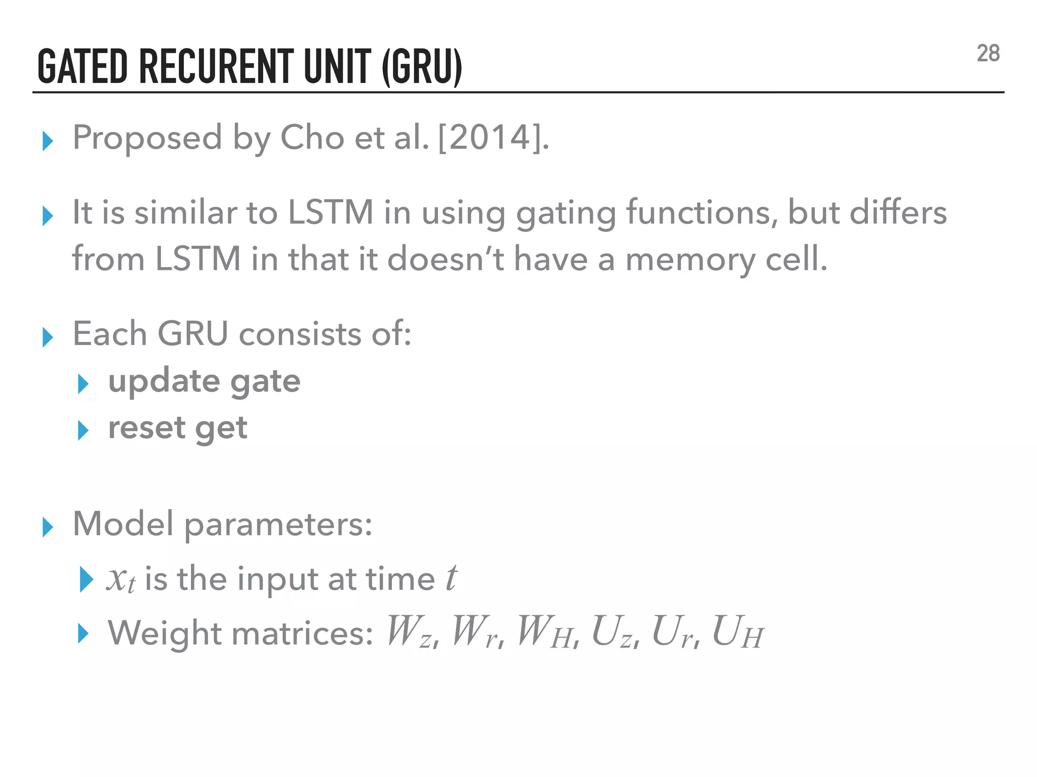 GATED RECURENT UNIT (GRU)
▸ Proposed by Cho et al. [2014].
▸ It is similar to LSTM in using gating functions, but differs
from LSTM in that it doesn’t have a memory cell.
▸ Each GRU consists of:
▸ update gate
▸ reset get
28
▸ Model parameters:
▸ xt is the input at time t
▸ Weight matrices: Wz, Wr, WH, Uz, Ur, UH
 