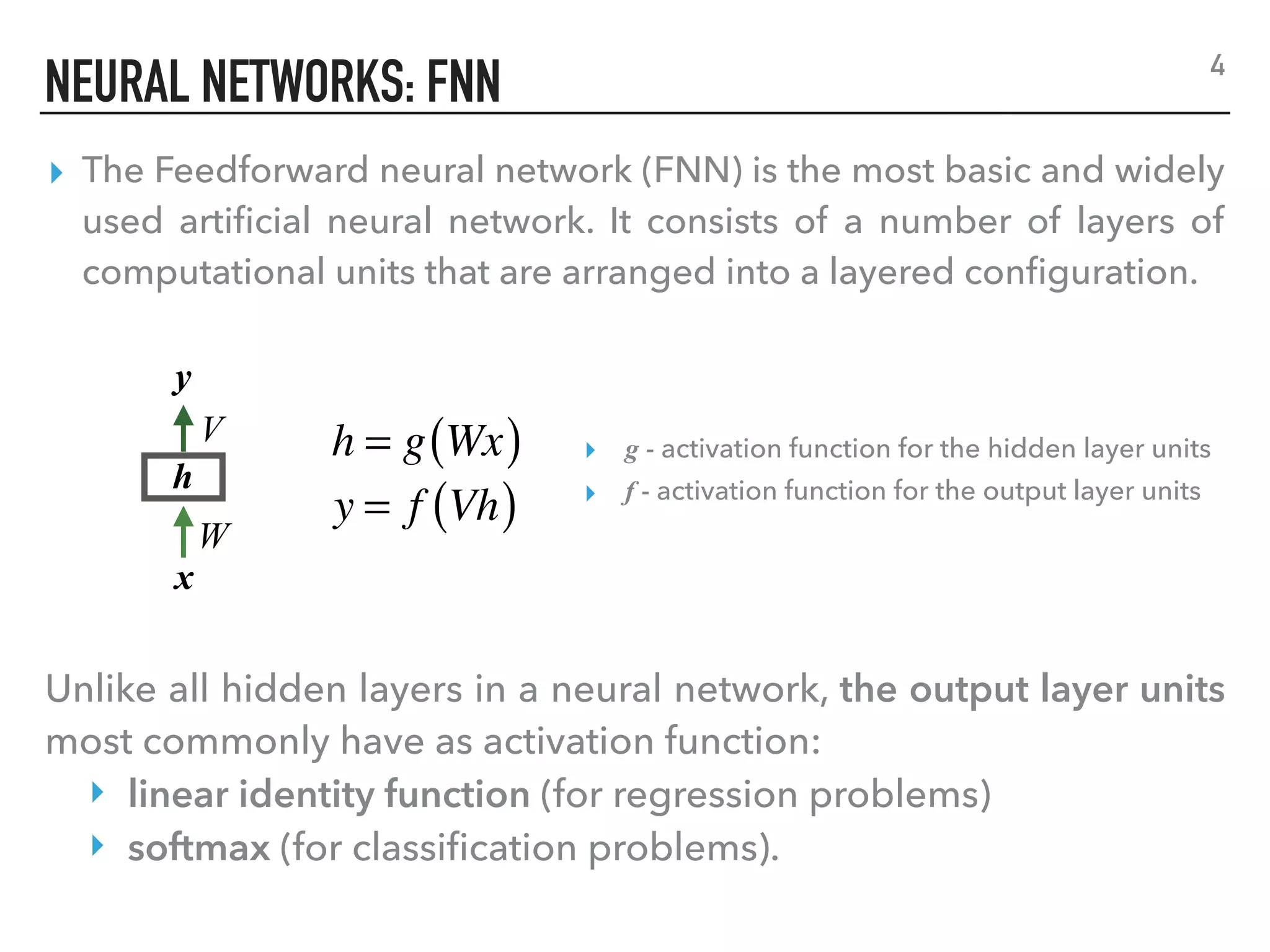 NEURAL NETWORKS: FNN
▸ The Feedforward neural network (FNN) is the most basic and widely
used artiﬁcial neural network. It consists of a number of layers of
computational units that are arranged into a layered conﬁguration.
4
x
y
h
V
W
h = g Wx( )
y = f Vh( )
Unlike all hidden layers in a neural network, the output layer units
most commonly have as activation function:
‣ linear identity function (for regression problems)
‣ softmax (for classiﬁcation problems).
▸ g - activation function for the hidden layer units
▸ f - activation function for the output layer units
 