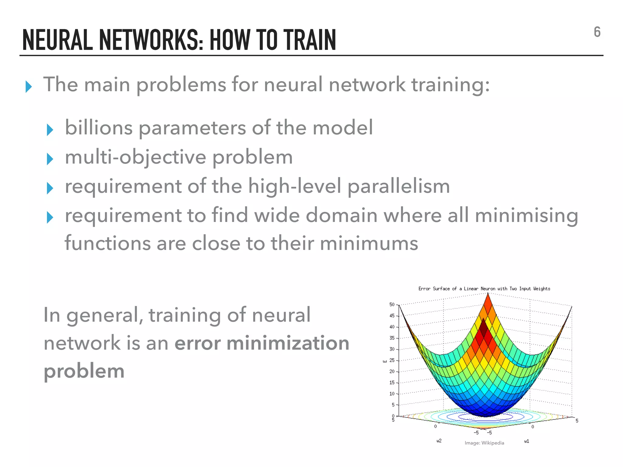 NEURAL NETWORKS: HOW TO TRAIN
▸ The main problems for neural network training:
▸ billions parameters of the model
▸ multi-objective problem
▸ requirement of the high-level parallelism
▸ requirement to ﬁnd wide domain where all minimising
functions are close to their minimums
6
Image: Wikipedia
In general, training of neural
network is an error minimization
problem
 