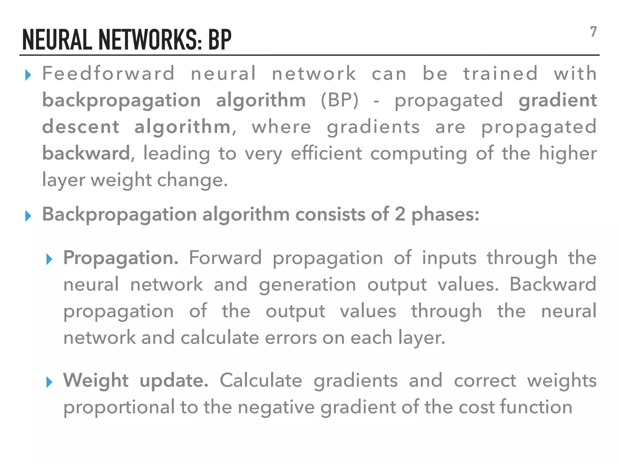 NEURAL NETWORKS: BP
▸ Feedforward neural network can be trained with
backpropagation algorithm (BP) - propagated gradient
descent algorithm, where gradients are propagated
backward, leading to very efﬁcient computing of the higher
layer weight change.
▸ Backpropagation algorithm consists of 2 phases:
▸ Propagation. Forward propagation of inputs through the
neural network and generation output values. Backward
propagation of the output values through the neural
network and calculate errors on each layer.
▸ Weight update. Calculate gradients and correct weights
proportional to the negative gradient of the cost function
7
 