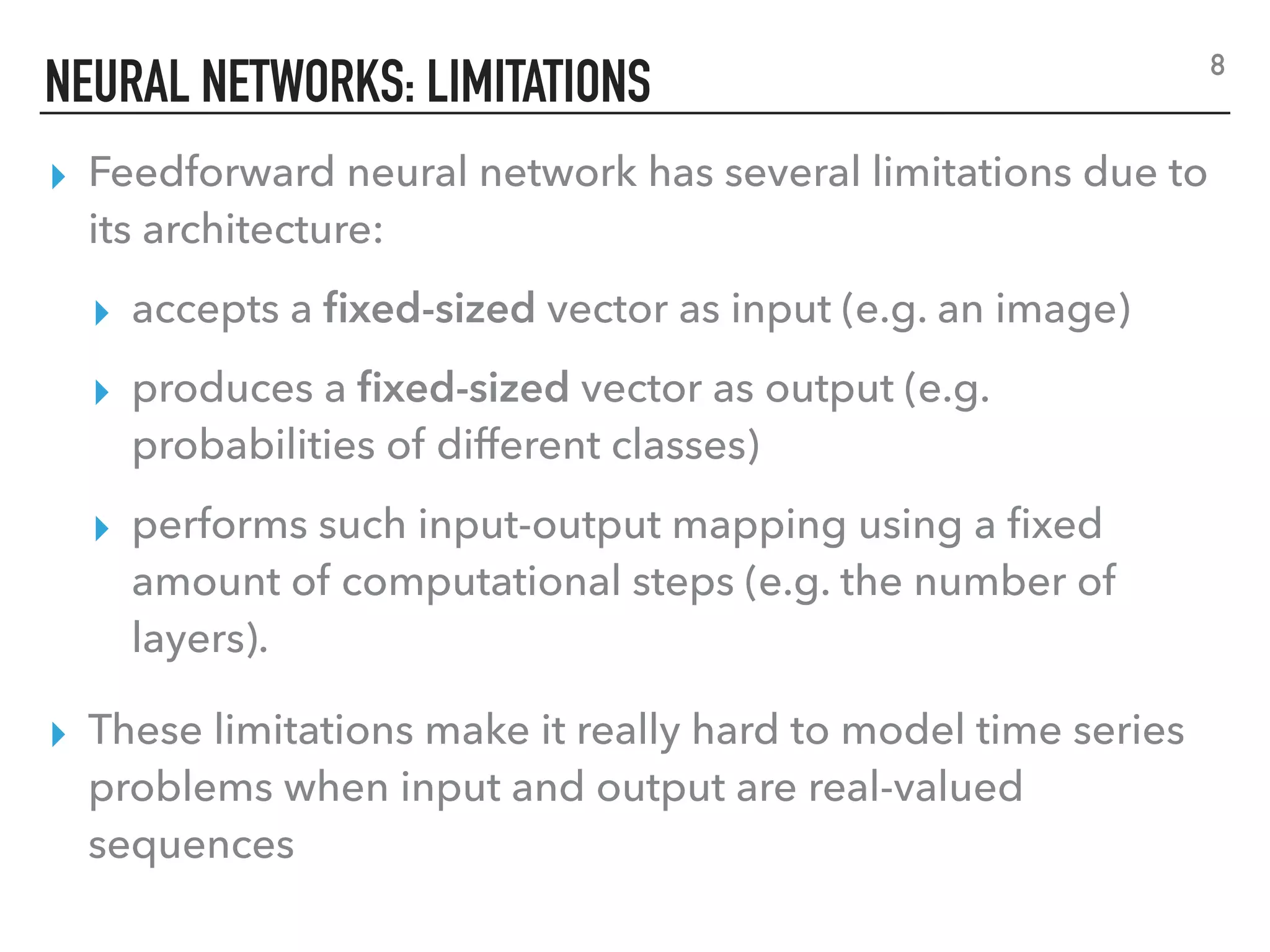 NEURAL NETWORKS: LIMITATIONS
▸ Feedforward neural network has several limitations due to
its architecture:
▸ accepts a ﬁxed-sized vector as input (e.g. an image)
▸ produces a ﬁxed-sized vector as output (e.g.
probabilities of different classes)
▸ performs such input-output mapping using a ﬁxed
amount of computational steps (e.g. the number of
layers).
▸ These limitations make it really hard to model time series
problems when input and output are real-valued
sequences
8
 