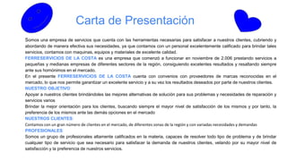 Carta de Presentación
Somos una empresa de servicios que cuenta con las herramientas necesarias para satisfacer a nuestros clientes, cubriendo y
abordando de manera efectiva sus necesidades, ya que contamos con un personal excelentemente calificado para brindar tales
servicios, contamos con maquinas, equipos y materiales de excelente calidad.
FERRESERVICIOS DE LA COSTA es una empresa que comenzó a funcionar en noviembre de 2.006 prestando servicios a
pequeñas y medianas empresas de diferentes sectores de la región, consiguiendo excelentes resultados y resaltando siempre
ante sus homónimos en el mercado.
En el presente FERRESERVICIOS DE LA COSTA cuenta con convenios con proveedores de marcas reconocidas en el
mercado, lo que nos permite garantizar un excelente servicio y a su vez los resultados deseados por parte de nuestros clientes.
NUESTRO OBJETIVO:
Apoyar a nuestros clientes brindándoles las mejores alternativas de solución para sus problemas y necesidades de reparación y
servicios varios
Brindar la mejor orientación para los clientes, buscando siempre el mayor nivel de satisfacción de los mismos y por tanto, la
preferencia de los mismos ante las demás opciones en el mercado
NUESTROS CLIENTES:
Contamos con un gran número de clientes en el mercado, de diferentes zonas de la región y con variadas necesidades y demandas
PROFESIONALES:
Somos un grupo de profesionales altamente calificados en la materia, capaces de resolver todo tipo de problema y de brindar
cualquier tipo de servicio que sea necesario para satisfacer la demanda de nuestros clientes, velando por su mayor nivel de
satisfacción y la preferencia de nuestros servicios.
 