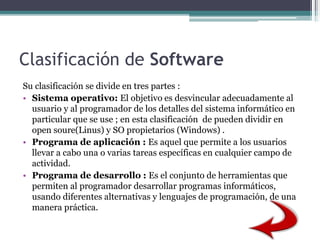 Clasificación de Software
Su clasificación se divide en tres partes :
• Sistema operativo: El objetivo es desvincular adecuadamente al
usuario y al programador de los detalles del sistema informático en
particular que se use ; en esta clasificación de pueden dividir en
open soure(Linus) y SO propietarios (Windows) .
• Programa de aplicación : Es aquel que permite a los usuarios
llevar a cabo una o varias tareas específicas en cualquier campo de
actividad.
• Programa de desarrollo : Es el conjunto de herramientas que
permiten al programador desarrollar programas informáticos,
usando diferentes alternativas y lenguajes de programación, de una
manera práctica.
 