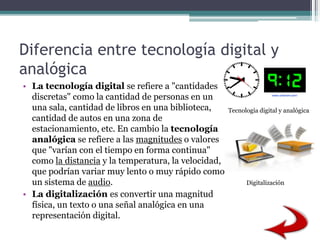 Diferencia entre tecnología digital y
analógica
• La tecnología digital se refiere a "cantidades
discretas" como la cantidad de personas en un
una sala, cantidad de libros en una biblioteca,
cantidad de autos en una zona de
estacionamiento, etc. En cambio la tecnología
analógica se refiere a las magnitudes o valores
que "varían con el tiempo en forma continua"
como la distancia y la temperatura, la velocidad,
que podrían variar muy lento o muy rápido como
un sistema de audio.
• La digitalización es convertir una magnitud
física, un texto o una señal analógica en una
representación digital.
Tecnología digital y analógica
Digitalización
 