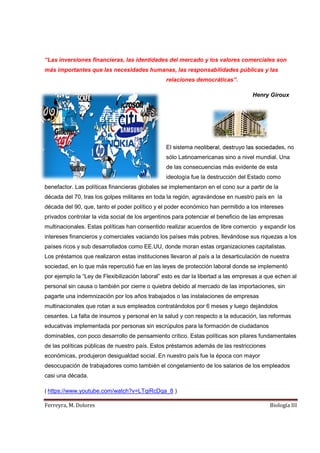 Ferreyra, M. Dolores Biología III
“Las inversiones financieras, las identidades del mercado y los valores comerciales son
más importantes que las necesidades humanas, las responsabilidades públicas y las
relaciones democráticas”.
Henry Giroux
El sistema neoliberal, destruyo las sociedades, no
sólo Latinoamericanas sino a nivel mundial. Una
de las consecuencias más evidente de esta
ideología fue la destrucción del Estado como
benefactor. Las políticas financieras globales se implementaron en el cono sur a partir de la
década del 70, tras los golpes militares en toda la región, agravándose en nuestro país en la
década del 90, que, tanto el poder político y el poder económico han permitido a los intereses
privados controlar la vida social de los argentinos para potenciar el beneficio de las empresas
multinacionales. Estas políticas han consentido realizar acuerdos de libre comercio y expandir los
intereses financieros y comerciales vaciando los países más pobres, llevándose sus riquezas a los
países ricos y sub desarrollados como EE.UU, donde moran estas organizaciones capitalistas.
Los préstamos que realizaron estas instituciones llevaron al país a la desarticulación de nuestra
sociedad, en lo que más repercutió fue en las leyes de protección laboral donde se implementó
por ejemplo la “Ley de Flexibilización laboral” esto es dar la libertad a las empresas a que echen al
personal sin causa o también por cierre o quiebra debido al mercado de las importaciones, sin
pagarte una indemnización por los años trabajados o las instalaciones de empresas
multinacionales que rotan a sus empleados contratándolos por 6 meses y luego dejándolos
cesantes. La falta de insumos y personal en la salud y con respecto a la educación, las reformas
educativas implementada por personas sin escrúpulos para la formación de ciudadanos
dominables, con poco desarrollo de pensamiento crítico. Estas políticas son pilares fundamentales
de las políticas públicas de nuestro país. Estos préstamos además de las restricciones
económicas, produjeron desigualdad social. En nuestro país fue la época con mayor
desocupación de trabajadores como también el congelamiento de los salarios de los empleados
casi una década.
( https://www.youtube.com/watch?v=LTqiRcDqa_8 )
 