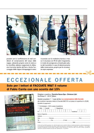 prossimi anni si verificheranno le reali con-
dizioni di conservazione del corpo delle
nappe, valutando proprio come la resina e
le microfibre abbiano sopportato le dilata-
zioni termiche tipiche del ferro. Anche l’an-
coraggio delle nappe al drappeggio è stato
ricostruito con la medesima tecnica e mes-
so in sicurezza con fili di nylon trasparente,
in modo da scongiurare un’eventuale cadu-
ta del manufatto in caso di deterioramento
della ricostruzione, proprio per le circostan-
ze sopra espresse. !
Ritagliare e spedire a: Tecniche Nuove Spa – Divisione Libri
Via Eritrea 21 - 20157 Milano
Desidero acquistare n° copie del libro: La conservazione delle facciate
alle condizioni riservate ai lettori di Facciate M&T(15% sul prezzo di copertina di ! 29,90)
Modalità di pagamento
Contrassegno + 6,00 ! spese di spedizione
VISA CartaSI MasterCard
N° scadenza /
Nome e Cognome.........................................................................................................................................
Indirizzo.........................................................................................................................................................
Cap..............................Comune.................................................................................Prov............................
Tel......................................Fax..................................E-mail..........................................................................
Firma.....................................................................................................................Data .....................................................
Ai sensi del D.Lgs196/03 garantiamo che i dati forniti saranno da noi custoditi e trattati con assoluta riservatezza e utilizzati esclusivamente ai
fini commerciali e promozionali della nostra attività. Il titolare del trattamento è: Tecniche Nuove – Vendite Libri – Via Eritrea 21 – 20157 Milano.
Al titolare del trattamento Lei potrà rivolgersi, mediante il numero verde 800 122 798 per far valere i Suoi diritti di rettifica, cancellazione,
opposizione a particolari trattamenti dei propri dati, esplicitati all’art. 7 D.Lgs196/03
E C C E Z I O N A L E O F F E R TA
Solo per i lettori di FACCIATE M&T il volume
di Fabio Carria con uno sconto del 15%
 