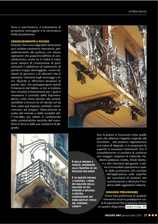 FACCIATE M&T gennaio·aprile 2005 21 ! ! !
litura e sverniciatura, il trattamento di
protezione antiruggine e la verniciatura
finale di protezione.
CONSOLIDAMENTO E PULIZIA
Quando i ferri sono degradati seriamente
può risultare necessario intervenire, pre-
cedentemente alla pulitura, con alcune
operazioni che possiamo definire di con-
solidamento, anche se in realtà si tratta
quasi sempre di ricostruzione di parti
mancanti o addirittura di sostituzioni di
porzioni troppo danneggiate, nuove sal-
dature di giunzioni o di elementi che si
separano, interventi sugli ancoraggi o al-
tro. Quando si affrontano situazioni di
questo tipo, che presuppongono quindi
l'intervento del fabbro, e non si trattano
ferri vincolati artisticamente per i quali è
necessario il controllo delle Soprinten-
denze, tutto viene lasciato alla serietà,
sensibilità e bravura di chi decide sul da
farsi, siano essi imprese, architetti, ammi-
nistratori ed artigiani. Naturalmente la
scelta del metodo e delle modalità del-
l'intervento più adatto è condizionata
dalle caratteristiche tecniche del manu-
fatto in ferro e dalle sue condizioni di de-
grado.
Con la pulizia si rimuovono tutte quelle
parti che alterano l'aspetto originale del
manufatto , che possono rappresentare
una causa di degrado, e si preparano le
superfici ai successivi trattamenti. Con il
consolidamento si cercherà di conferire
una maggior coesione al materiale me-
diante saldature, rivette, chiodi ribattu-
ti o altri interventi del genere. L'ulti-
ma irrinunciabile operazione è quel-
la della protezione, che consiste
nell'applicazione sulle superfici
del manufatto di prodotti che
contribuiscono a diminuire l'inci-
denza delle aggressioni esterne.
DIAGNOSI PRELIMINARE
Come fase preliminare di qualsiasi
intervento occorre predisporre tut-
te le operazioni che ci possono fornire
un quadro diagnostico
di Fabio Carria
" NELLA PAGINA A
FIANCO, INFERRIATA
ALLA FINESTRA DI UN
PALAZZO MILANESE
" IN QUESTA PAGINA,
A SINISTRA, I FERRI
DEI BALCONI DELLA
FACCIATA IN VIA
SPADARI A MILANO;
A DESTRA,
LAVORAZIONE DEI
FERRI BATTUTI TIPICA
DEL PERIODO
LIBERTY segue a pag. 24
 