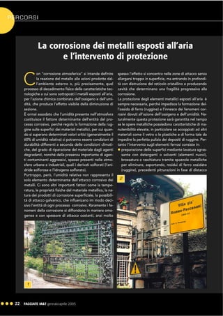 ! ! ! 22 FACCIATE M&T gennaio·aprile 2005
La corrosione dei metalli esposti all’aria
e l’intervento di protezione
C
on “corrosione atmosferica” si intende definire
la reazione del metallo alle azioni prodotte dal-
l’ambiente esterno o, più precisamente, quel
processo di decadimento fisico delle caratteristiche tec-
nologiche a cui sono sottoposti i metalli esposti all’aria,
per l’azione chimica combinata dell’ossigeno e dell’umi-
dità, che produce l’effetto visibile della diminuzione di
sezione.
È ormai assodato che l’umidità presente nell’atmosfera
costituisce il fattore determinante dell’entità del pro-
cesso corrosivo, perché regola la formazione della rug-
gine sulle superfici dei materiali metallici, per cui quan-
do si superano determinati valori critici (generalmente il
60% di umidità relativa) ci potranno essere condizioni di
durabilità differenti a seconda delle condizioni climati-
che, del grado di riparazione del materiale dagli agenti
degradanti, nonché della presenza importante di agen-
ti contaminanti aggressivi, spesso presenti nelle atmo-
sfere urbane e industriali, quali i derivati solforati (l’ani-
dride solforosa e l’idrogeno solforato).
Purtroppo, però, l’umidità relativa non rappresenta il
solo elemento determinante dell’attacco corrosivo dei
metalli. Ci sono altri importanti fattori come la tempe-
ratura, le proprietà fisiche del materiale metallico, la na-
tura dei prodotti di corrosione superficiale, la possibili-
tà di attacco galvanico, che influenzano im modo deci-
sivo l’entità di ogni processo corrosivo. Raramente i fe-
nomeni della corrosione si diffondono in maniera omo-
genea e con spessore di attacco costanti, anzi molto
spesso l’effetto si concentra nelle zone di attacco senza
allargarsi troppo in superficie, ma entrando in profondi-
tà con distruzione del reticolo cristallino e producendo
cavità che determinano una fragilità progressiva alla
corrosione.
La protezione degli elementi metallici esposti all’aria è
sempre necessaria, perché impedisce la formazione del-
l’ossido di ferro (ruggine) e l’innesco dei fenomeni cor-
rosivi dovuti all’azione dell’ossigeno e dell’umidità. Na-
turalmente questa protezione sarà garantita nel tempo
se le opere metalliche possiedono caratteristiche di ma-
nutenibilità elevate, in particolare se accoppiati ad altri
materiali come il vetro o le plastiche e di forma tale da
impedire la perfetta pulizia dei depositi di ruggine. Per-
tanto l’intervento sugli elementi ferrosi consiste in:
! preparazione delle superfici mediante lavatura sgras-
sante con detergenti o solventi (elementi nuovi),
brossatura e raschiatura tramite spazzole metalliche
per eliminare, asportando, residui di ferro ossidato
(ruggine), precedenti pitturazioni in fase di distacco
1
2
PERCORSI
 