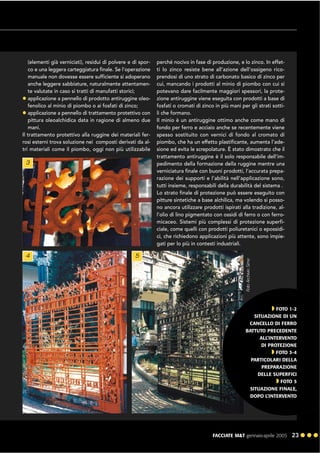 FACCIATE M&T gennaio·aprile 2005 23 ! ! !
(elementi già verniciati), residui di polvere e di spor-
co e una leggera carteggiatura finale. Se l’operazione
manuale non dovesse essere sufficiente si adoperano
anche leggere sabbiature, naturalmente attentamen-
te valutate in caso si tratti di manufatti storici;
! applicazione a pennello di prodotto antiruggine oleo-
fenolico al minio di piombo o ai fosfati di zinco;
! applicazione a pennello di trattamento protettivo con
pittura oleoalchidica data in ragione di almeno due
mani.
Il trattamento protettivo alla ruggine dei materiali fer-
rosi esterni trova soluzione nei composti derivati da al-
tri materiali come il piombo, oggi non più utilizzabile
perché nocivo in fase di produzione, e lo zinco. In effet-
ti lo zinco resiste bene all’azione dell’ossigeno rico-
prendosi di uno strato di carbonato basico di zinco per
cui, mancando i prodotti al minio di piombo con cui si
potevano dare facilmente maggiori spessori, la prote-
zione antiruggine viene eseguita con prodotti a base di
fosfati o cromati di zinco in più mani per gli strati sotti-
li che formano.
Il minio è un antiruggine ottimo anche come mano di
fondo per ferro e acciaio anche se recentemente viene
spesso sostituito con vernici di fondo al cromato di
piombo, che ha un effetto plastificante, aumenta l’ade-
sione ed evita le screpolature. È stato dimostrato che il
trattamento antiruggine è il solo responsabile dell’im-
pedimento della formazione della ruggine mentre una
verniciatura finale con buoni prodotti, l’accurata prepa-
razione dei supporti e l’abilità nell’applicazione sono,
tutti insieme, responsabili della durabilità del sistema .
Lo strato finale di protezione può essere eseguito con
pitture sintetiche a base alchilica, ma volendo si posso-
no ancora utilizzare prodotti ispirati alla tradizione, al-
l’olio di lino pigmentato con ossidi di ferro o con ferro-
micaceo. Sistemi più complessi di protezione superfi-
ciale, come quelli con prodotti poliuretanici o epossidi-
ci, che richiedono applicazioni più attente, sono impie-
gati per lo più in contesti industriali.
3
4 5
" FOTO 1-2
SITUAZIONE DI UN
CANCELLO DI FERRO
BATTUTO PRECEDENTE
ALL’INTERVENTO
DI PROTEZIONE
" FOTO 3-4
PARTICOLARI DELLA
PREPARAZIONE
DELLE SUPERFICI
" FOTO 5
SITUAZIONE FINALE,
DOPO L’INTERVENTO
 