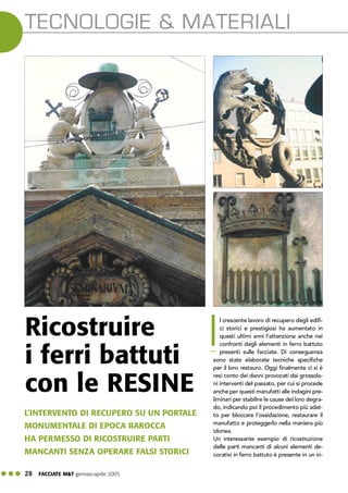 ! ! ! 28 FACCIATE M&T gennaio·aprile 2005
TECNOLOGIE & MATERIALI
l crescente lavoro di recupero degli edifi-
ci storici e prestigiosi ha aumentato in
questi ultimi anni l’attenzione anche nei
confronti degli elementi in ferro battuto
presenti sulle facciate. Di conseguenza
sono state elaborate tecniche specifiche
per il loro restauro. Oggi finalmente ci si è
resi conto dei danni provocati dai grossola-
ni interventi del passato, per cui si procede
anche per questi manufatti alle indagini pre-
liminari per stabilire le cause del loro degra-
do, indicando poi il procedimento più adat-
to per bloccare l’ossidazione, restaurare il
manufatto e proteggerlo nella maniera più
idonea.
Un interessante esempio di ricostruzione
delle parti mancanti di alcuni elementi de-
corativi in ferro battuto è presente in un in-
L’INTERVENTO DI RECUPERO SU UN PORTALE
MONUMENTALE DI EPOCA BAROCCA
HA PERMESSO DI RICOSTRUIRE PARTI
MANCANTI SENZA OPERARE FALSI STORICI
Ricostruire
i ferri battuti
con le RESINE
I
 