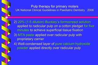 Pulp therapy for primary molars
UK National Clinical Guidelines in Paediatric Dentistry 2006
2) 20% (1:5 dilution) Buckley’s formocresol solution
applied to radicular pulp on a cotton pledget for five
minutes to achieve superficial tissue fixation
3) MTA paste applied over radicular pulp with
proprietary carrier
4) Well-condensed layer of pure calcium hydroxide
powder applied directly over radicular pulp
 