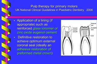 Pulp therapy for primary molars
UK National Clinical Guidelines in Paediatric Dentistry 2006
 Application of a lining (if
appropriate) such as
reinforced glass ionomer or
zinc oxide eugenol cement
 Definitive restoration to
achieve optimum external
coronal seal (ideally an
adhesive restoration of
preformed metal crown)
 