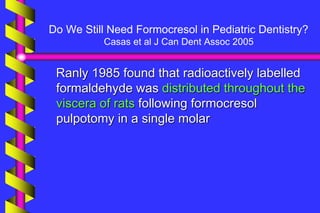 Do We Still Need Formocresol in Pediatric Dentistry?
Casas et al J Can Dent Assoc 2005
Ranly 1985 found that radioactively labelled
formaldehyde was distributed throughout the
viscera of rats following formocresol
pulpotomy in a single molar
 
