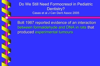 Do We Still Need Formocresol in Pediatric
Dentistry?
Casas et al J Can Dent Assoc 2005
Bolt 1987 reported evidence of an interaction
between formaldehyde and DNA in rats that
produced experimental tumours
 