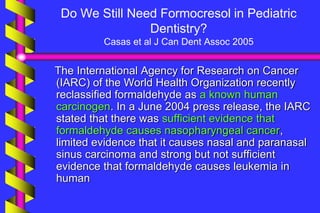 Do We Still Need Formocresol in Pediatric
Dentistry?
Casas et al J Can Dent Assoc 2005
The International Agency for Research on Cancer
(IARC) of the World Health Organization recently
reclassified formaldehyde as a known human
carcinogen. In a June 2004 press release, the IARC
stated that there was sufficient evidence that
formaldehyde causes nasopharyngeal cancer,
limited evidence that it causes nasal and paranasal
sinus carcinoma and strong but not sufficient
evidence that formaldehyde causes leukemia in
human
 