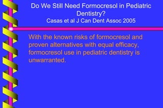 Do We Still Need Formocresol in Pediatric
Dentistry?
Casas et al J Can Dent Assoc 2005
With the known risks of formocresol and
proven alternatives with equal efficacy,
formocresol use in pediatric dentistry is
unwarranted.
 
