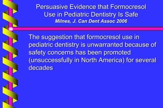 Persuasive Evidence that Formocresol
Use in Pediatric Dentistry Is Safe
Milnes, J. Can Dent Assoc 2006
The suggestion that formocresol use in
pediatric dentistry is unwarranted because of
safety concerns has been promoted
(unsuccessfully in North America) for several
decades
 
