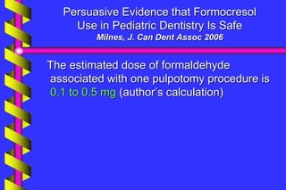 Persuasive Evidence that Formocresol
Use in Pediatric Dentistry Is Safe
Milnes, J. Can Dent Assoc 2006
The estimated dose of formaldehyde
associated with one pulpotomy procedure is
0.1 to 0.5 mg (author’s calculation)
 