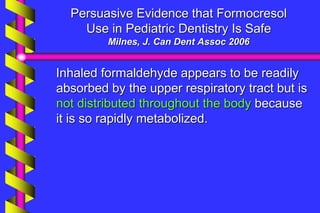 Persuasive Evidence that Formocresol
Use in Pediatric Dentistry Is Safe
Milnes, J. Can Dent Assoc 2006
Inhaled formaldehyde appears to be readily
absorbed by the upper respiratory tract but is
not distributed throughout the body because
it is so rapidly metabolized.
 