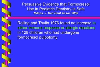 Persuasive Evidence that Formocresol
Use in Pediatric Dentistry Is Safe
Milnes, J. Can Dent Assoc 2006
Rolling and Thulin 1976 found no increase in
either immune response or allergic reactions
in 128 children who had undergone
formocresol pulpotomy
 