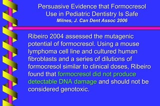 Persuasive Evidence that Formocresol
Use in Pediatric Dentistry Is Safe
Milnes, J. Can Dent Assoc 2006
Ribeiro 2004 assessed the mutagenic
potential of formocresol. Using a mouse
lymphoma cell line and cultured human
fibroblasts and a series of dilutions of
formocresol similar to clinical doses, Ribeiro
found that formocresol did not produce
detectable DNA damage and should not be
considered genotoxic.
 