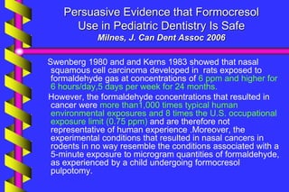 Persuasive Evidence that Formocresol
Use in Pediatric Dentistry Is Safe
Milnes, J. Can Dent Assoc 2006
Swenberg 1980 and and Kerns 1983 showed that nasal
squamous cell carcinoma developed in rats exposed to
formaldehyde gas at concentrations of 6 ppm and higher for
6 hours/day,5 days per week for 24 months.
However, the formaldehyde concentrations that resulted in
cancer were more than1,000 times typical human
environmental exposures and 8 times the U.S. occupational
exposure limit (0.75 ppm) and are therefore not
representative of human experience .Moreover, the
experimental conditions that resulted in nasal cancers in
rodents in no way resemble the conditions associated with a
5-minute exposure to microgram quantities of formaldehyde,
as experienced by a child undergoing formocresol
pulpotomy.
 