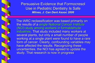 Persuasive Evidence that Formocresol
Use in Pediatric Dentistry Is Safe
Milnes, J. Can Dent Assoc 2006
The IARC reclassification was based primarily on
the results of a single National Cancer Institute
(NCI) study among workers in formaldehyde
industries. That study included many workers at
several plants, but only a small number of people
working at a single plant were found to have a rare
form of cancer. Clearly, confounding variables may
have affected the results. Recognizing these
uncertainties, the NCI has agreed to update the
study. That research is now in progress
 