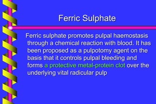 Ferric Sulphate
Ferric sulphate promotes pulpal haemostasis
through a chemical reaction with blood. It has
been proposed as a pulpotomy agent on the
basis that it controls pulpal bleeding and
forms a protective metal-protein clot over the
underlying vital radicular pulp
 