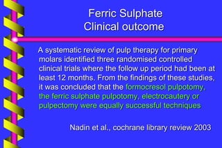 Ferric Sulphate
Clinical outcome
A systematic review of pulp therapy for primary
molars identified three randomised controlled
clinical trials where the follow up period had been at
least 12 months. From the findings of these studies,
it was concluded that the formocresol pulpotomy,
the ferric sulphate pulpotomy, electrocautery or
pulpectomy were equally successful techniques
Nadin et al., cochrane library review 2003
 