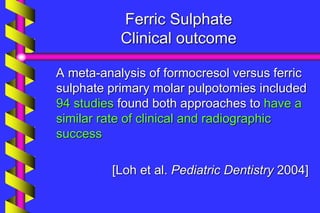 Ferric Sulphate
Clinical outcome
A meta-analysis of formocresol versus ferric
sulphate primary molar pulpotomies included
94 studies found both approaches to have a
similar rate of clinical and radiographic
success
[Loh et al. Pediatric Dentistry 2004]
 