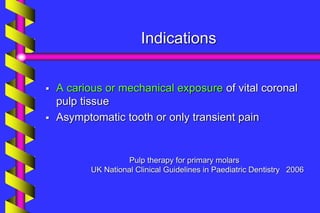 Indications
 A carious or mechanical exposure of vital coronal
pulp tissue
 Asymptomatic tooth or only transient pain
Pulp therapy for primary molars
UK National Clinical Guidelines in Paediatric Dentistry 2006
 