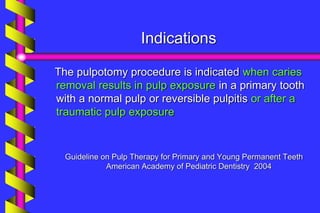Indications
The pulpotomy procedure is indicated when caries
removal results in pulp exposure in a primary tooth
with a normal pulp or reversible pulpitis or after a
traumatic pulp exposure
Guideline on Pulp Therapy for Primary and Young Permanent Teeth
American Academy of Pediatric Dentistry 2004
 