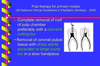 Pulp therapy for primary molars
UK National Clinical Guidelines in Paediatric Dentistry 2006
• Complete removal of roof
of pulp chamber
preferably with a non-end
cutting bur
• Removal of coronal pulpal
tissue with sharp sterile
excavator or large round
bur in a slow handpiece
 