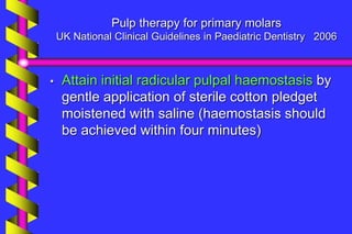 Pulp therapy for primary molars
UK National Clinical Guidelines in Paediatric Dentistry 2006
• Attain initial radicular pulpal haemostasis by
gentle application of sterile cotton pledget
moistened with saline (haemostasis should
be achieved within four minutes)
 