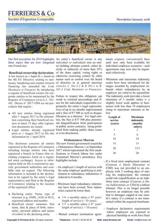 Newsletter January 2018
Our first newsletter for 2018 highlights
three topics that are now integrated
into French law.
Beneficial ownership declaration
A law known as « Sapin II », based on
the 4th EU Directive relating to anti-
money laundering and counter terrorist
financing has amended the Code
Monétaire et Financier by introducing
a register of beneficial owners for cor-
porate entities to be maintained by the
Register of Commerce (Article L. 561-
46). Decree n° 2017-1094 set out pro-
cedures that require :
♦ All new entities being registered
after 1 August 2017 to file informa-
tion concerning their beneficial ow-
ners at latest 15 days after registra-
tion documents are issued.
♦ Legal entities already registered
prior to 1 August 2017 to file this
information by 1 April 2018.
This disclosure concerns all entities
registered at the Register of Commerce
including foreign entities who have
registered a branch in France (but ex-
cluding companies listed on a regula-
ted stock exchange). Access to infor-
mation held on file is restricted to spe-
cific government authorities and avai-
lable only on request. The following
information is included in the declara-
tion to be signed by the entity’s legal
representative and filed at the Register
of Commerce relating to the location
of the registered office:
♦ Declaring entity: Name, type of
structure (e.g. SARL, SAS or SCI),
registered address and number.
♦ Beneficial owner: surnames, first
name, date & place of birth, natio-
nality, personal address and nature
of control in the declaring entity.
An entity’s beneficial owner is any
individual or individuals (not an enti-
ty) holding ultimate control, either di-
rectly or indirectly of more than 25%
of the share capital, voting rights or
otherwise exercising control by other
means such as control over the board
of directors or at general meetings
(Articles L. 561-2-2 & R 561-1 to R.
561-3 Code Monétaire et Financier).
Failure to respect this obligation can
result in criminal proceedings and fi-
nes for the individuals responsible (i.e.
primarily the entity’s legal representa-
tive) of up to six months imprisonment
and a fine of €7 500 as well as disqua-
lification as a director. For legal enti-
ties, the fine is €37 500 plus potentio-
nal disqualification from participation
in public sector contracts, being prohi-
bited from making public share issues
or even dissolution.
Ordonnances Macron
The new French government issued the
« Ordonannces Macron » in September
2017 which represented the first modi-
fications to French labour law under
Emmanuel Macron’s presidency. Key
highlights include:
- An employee’s length of service with
the same employer qualifying to enti-
tlement to redundancy indemnities is
reduced to 8 months.
- Minimum legal redundancy indemni-
ties have been revised. Now indem-
nities cannot be lower than:
♦ 1/4 x monthly salary x N° years’
length of service (< 10 years) .
♦ 1/3 x monthly salary x N° years’
length of service ( > 10 years).
- Mutual contract termination agree-
ments (rupture conventional) have
until now only been available for
individual employee scenarios - such
agreements may now also be negoti-
ated collectively.
- Minimum and maximum indemnity
scales have been introduced for da-
mages awarded by employment tri-
bunals where redundancies by an
employer are ruled to be unjustified.
The indemnity scale provides a lower
minimum of 3 months salary (- a
slightly lower scale applies to busi-
nesses with less than 10 employees)
rising to maximum amounts as be-
low:
- If a fixed term employment contract
(Contrats à Durée Déterminé or
CDD) was not provided to an em-
ployee with 2 working days of star-
ting his employment, the contract
could risk requalification as an inde-
finite term contract (Contrats à Du-
rée Indéterminée or CDI) by a labour
tribunal. This is no longer possible
however an employee may be enti-
tled to damages capped at one mon-
th’s salary if a contract is not trans-
mitted within the required timeframe.
- Employer declarative requirements
where employers are exposed to
physical hardship at work have been
Length of
service
(years)
Maximum
indemnity
(months
salary)
1 2
5 6
10 10
15 13
20 15.5
30 20
Copyright © Ferrieres & Co. All rights reserved Telephone: +33 (0) 1 42 94 29 33 Web: www.ferrieres.net Email: info@ferrieres.net
 