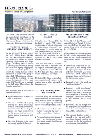 Newsletter March 2016
Our March 2016 newsletter sets out
the main changes introduced by the
2016 Finance Act and a selection of
other recent changes which may im-
pact groups doing business in France
TRANSFER PRICING
REPORTING REQUIREMENTS
As part of the OECD Base Erosion
and Profit Shifting Project (BEPS),
the French Tax Administration (FTA)
has introduced a country by country
reporting requirement for large
groups. This filing, which is applies
to financial periods starting 1 January
2016, will show a group’s aggregated
accounting and taxable profits on a
country by country basis as well as
information as to where the group is
established. Although more informa-
tion should be available in due
course, the declaration will be based
on the OECD model and be required
to be filed within 12 months of the
financial period end.
This obligation will be applicable to
French legal entities:
♦ whose consolidated turnover ex-
ceed €750 million ;
♦ who are a member of a group
meeting the above consolidated
turnover criteria and are unable to
demonstrate that the reporting ob-
ligation has been completed in
another country that has an infor-
mation sharing arrangement with
France ;
♦ have been designated by the group
to complete a global declaration.
VAT ON INTERNET
SELLING
With effect from 1 January 2016, the
threshold for French VAT registra-
tion in respect of internet sales made
to French resident customers by sup-
pliers in other EU member states has
been reduced from €100 000 to €35
000. The rule is applicable to B to C
transactions (i.e. customers are not
registered for VAT in France) rather
than B to B scenarios.
Once this threshold is exceeded,
French VAT will be applicable thus
EU suppliers will normally be requi-
red to register for French VAT with
the Non Residents Tax Office and
account for the VAT in France.
The threshold is based on annual dis-
tance sales to French residents in the
previous year or where exceeded in
the current year.
INTERNET INTERMEDIARY
OBLIGATIONS
Businesses acting as intermediaries
on the internet for individuals under-
taking sales of assets or supplying
services (such as property rental sites)
are now required to provide to users :
♦ Clear, transparent and fair infor-
mation concerning the users’ so-
cial security and tax obligations;
♦ An annual statement in January of
each year summarising transac-
tions made on their behalf during
the previous year.
RESTRICTED STOCK UNIT
(RSU) RULE CHANGES
Article 135 of the Loi Macron, which
was published in August 2015, has
been embodied into the French Com-
mercial Code (Code de Commerce
Art L225-197-1).
It has authorised companies to loosen
the rules relating to grants of shares
under the RSU régime to employees
and company officers. The changes
are:
♦ Taxation of acquisition and dis-
posal gains is now entirely under
the capital gains régime for stocks
and share investments (plus value
mobilières) which includes an
abatement based on the length of
the share holding period ;
♦ Removal of the 10% employee
“social contribution”;
♦ Employer “social contribution”
reduced from 30% to 20% and
payable at the time of acquisition
by the employee (- previously the
employers’ contribution was due
at the moment RSUs were
granted) ;
♦ European SMEs are exempt from
the employer’s social contribution
up to the annual social security
threshold for each employee ;
♦ The minimal holding period is
reduced to one year and an Ex-
traordinary General Meeting are
permitted to fix the cumulative
acquisition period and holding
Copyright © Ferrieres & Co. All rights reserved Telephone: +33 (0) 1 42 94 29 33 Web: www.ferrieres.net Email: info@ferrieres.net
 