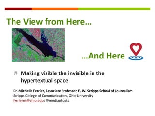  Making visible the invisible in the
hypertextual space
Dr. Michelle Ferrier, Associate Professor, E. W. Scripps School of Journalism
Scripps College of Communication, Ohio University
ferrierm@ohio.edu; @mediaghosts
The View from Here…
…And Here
 