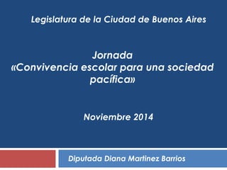 Legislatura de la Ciudad de Buenos Aires 
Jornada 
«Convivencia escolar para una sociedad 
pacífica» 
Noviembre 2014 
Diputada Diana Martinez Barrios 
 