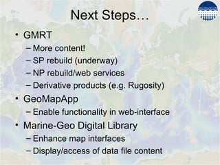 Next Steps…
• GMRT
– More content!
– SP rebuild (underway)
– NP rebuild/web services
– Derivative products (e.g. Rugosity)
• GeoMapApp
– Enable functionality in web-interface
• Marine-Geo Digital Library
– Enhance map interfaces
– Display/access of data file content
 